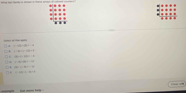 What fact family is shown in these arrays of colored counters?
Select all that apply.
A. (-12)/ (3)=-4
B. (-4)/ (-12)=3
C. (3)/ (-12)=-4
D. (-4)+(3)=-12
E (3)· (-4)=-12
F (-12)/ (-4)=3
Clear all
example Get more help -