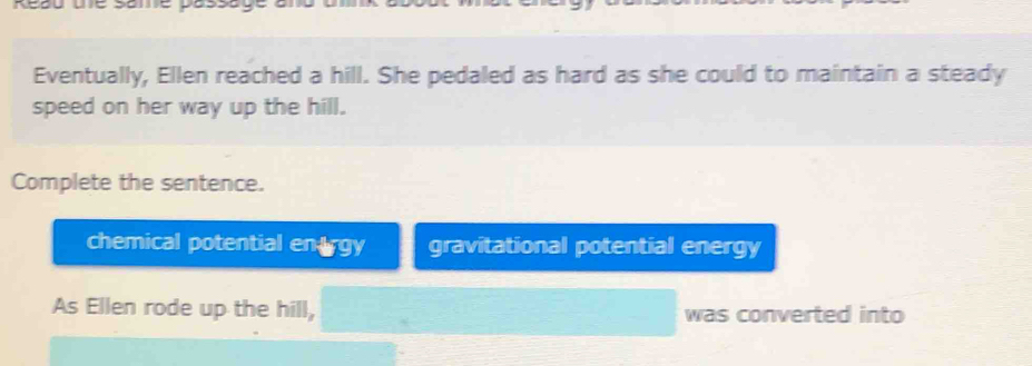 Eventually, Ellen reached a hill. She pedaled as hard as she could to maintain a steady 
speed on her way up the hill. 
Complete the sentence. 
chemical potential en trgy gravitational potential energy 
As Ellen rode up the hill, was converted into