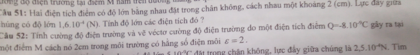 đông độ điện trường tại điểm M năm trên đường 
Câu 51: Hai điện tích điểm có độ lớn bằng nhau đặt trong chân không, cách nhau một khoảng 2 (cm). Lực đãy giữa 
chúng có độ lớn 1,6.10^(-4)(N). Tính độ lớn các điện tích đó ? 
Cầu 52: Tính cường độ điện trường và vẽ véctơ cường độ điện trường do một điện tích điểm Q=-8.10^(-9)C gây ra tại 
đột điểm M cách nó 2cm trong môi trường có hằng số điện môi varepsilon =2.
510^(-9)C đặt trong chân không, lực đầy giữa chúng là 2, 5.10^(-4)N. . Tìm