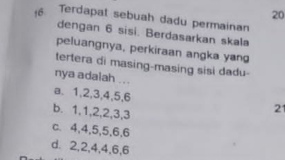 20
16. Terdapat sebuah dadu permainan
dengan 6 sisi. Berdasarkan skala
peluangnya, perkiraan angka yang
tertera di masing-masing sisi dadu-
nya adalah ...
a. 1, 2, 3, 4, 5, 6
b. 1, 1, 2, 2, 3, 3
2
c、 4, 4, 5, 5, 6, 6
d. 2, 2, 4, 4, 6, 6