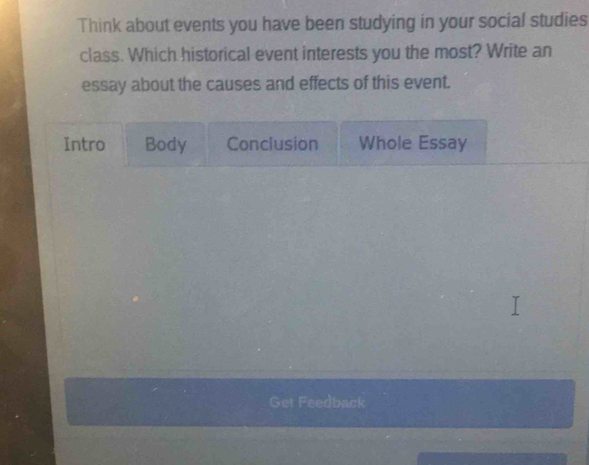 Think about events you have been studying in your social studies 
class. Which historical event interests you the most? Write an 
essay about the causes and effects of this event. 
Intro Body Conclusion Whole Essay 
Get Feedback