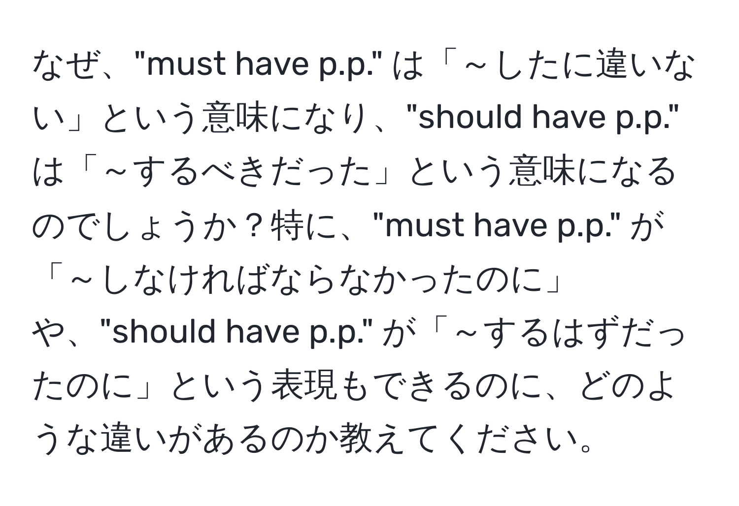 なぜ、"must have p.p." は「～したに違いない」という意味になり、"should have p.p." は「～するべきだった」という意味になるのでしょうか？特に、"must have p.p." が「～しなければならなかったのに」や、"should have p.p." が「～するはずだったのに」という表現もできるのに、どのような違いがあるのか教えてください。