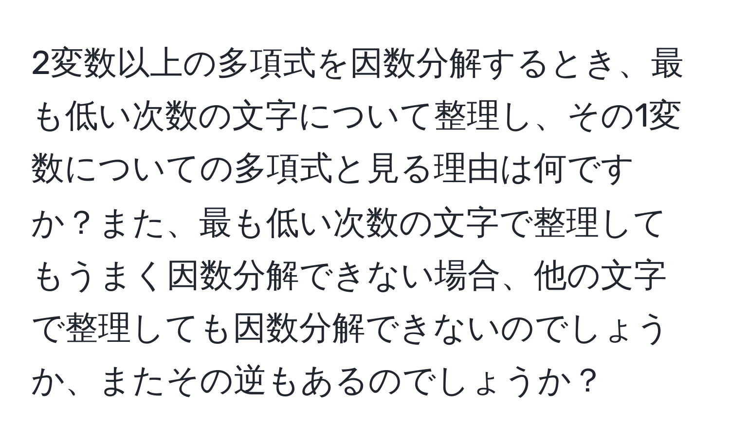 2変数以上の多項式を因数分解するとき、最も低い次数の文字について整理し、その1変数についての多項式と見る理由は何ですか？また、最も低い次数の文字で整理してもうまく因数分解できない場合、他の文字で整理しても因数分解できないのでしょうか、またその逆もあるのでしょうか？