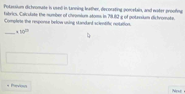 Potassium dichromate is used in tanning leather, decorating porcelain, and water proofing 
fabrics. Calculate the number of chromium atoms in 78.82 g of potassium dichromate. 
Complete the response below using standard scientific notation. 
_ * 10^(23)
Previous 
Next