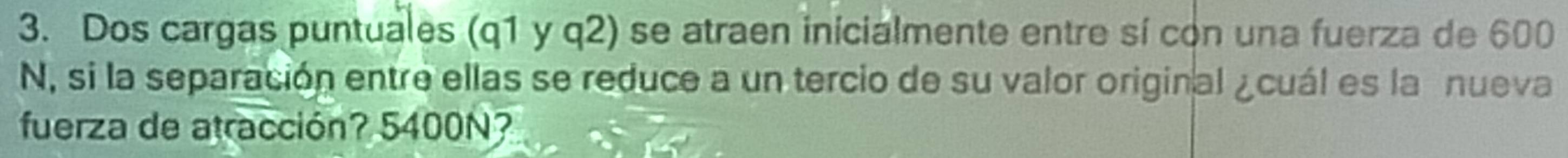 Dos cargas puntuales (q1 y q2) se atraen inicialmente entre sí con una fuerza de 600
N, si la separación entre ellas se reduce a un tercio de su valor original ¿cuál es la nueva 
fuerza de atracción? 5400N?