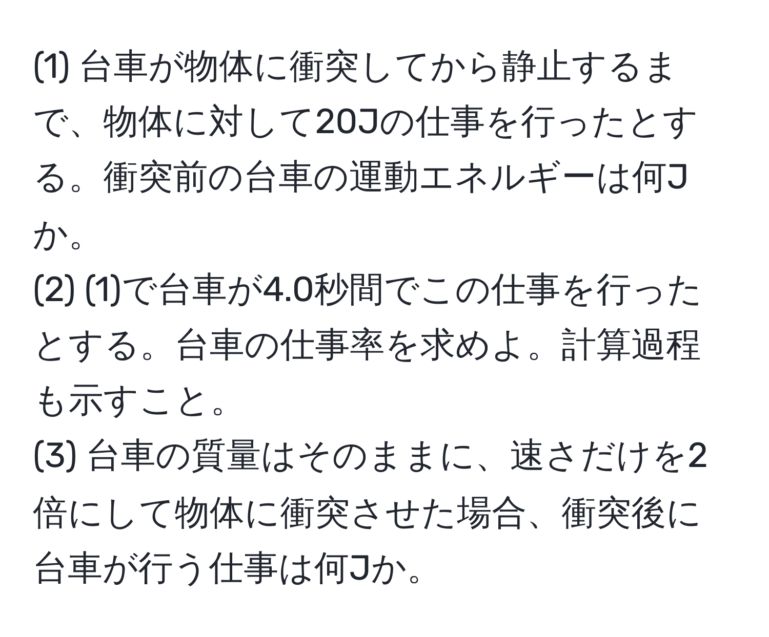 (1) 台車が物体に衝突してから静止するまで、物体に対して20Jの仕事を行ったとする。衝突前の台車の運動エネルギーは何Jか。  
(2) (1)で台車が4.0秒間でこの仕事を行ったとする。台車の仕事率を求めよ。計算過程も示すこと。  
(3) 台車の質量はそのままに、速さだけを2倍にして物体に衝突させた場合、衝突後に台車が行う仕事は何Jか。