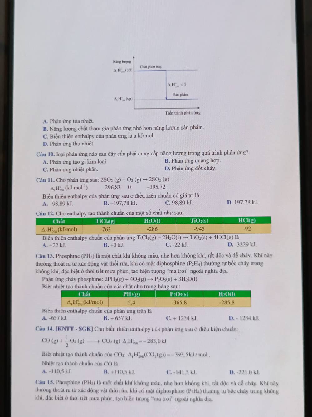 Năng lượng
Chát phân ứng
△ ,H_(100)°(cd)
A H_(20)°<0</tex>
Sân phẩm
△ _rH_2n'(sp)
Tiền trình phản ứng
A. Phản ứng tỏa nhiệt
B. Năng lượng chất tham gia phản ứng nhỏ hơn năng lượng sản phẩm.
C. Biến thiên enthalpy của phản ứng là a kJ/mol.
D. Phản ứng thu nhiệt
Câu 10. loại phản ứng nảo sau đây cần phải cung cấp năng lượng trong quá trình phản ứng?
A. Phản ứng tao gi kim loại. B. Phản ứng quang hợp.
C. Phản ứng nhiệt phân. D. Phản ứng đốt cháy.
Câu 11. Cho phản ứng sau: 2SO_2(g)+O_2(g)to 2SO_3 (g^(, H_(xa)°(kJmol^-1)) -296,83 0 -395,72
Biển thiên enthalpy của phản ứng sau ở điều kiện chuẩn có giá trị là
A. −98,89 kJ. B. -197,78 kJ. C. 98,89 kJ. D. 197,78 kJ.
Cầu 12. Cho enthalpy tao thành chuẩn của một số chất như sau:
Biển thiên enthalpy chuẩn của phản ứng TiCl_4(g)+2H_2O(l)to TiO_2(s)+4HCl(g)la
A. +22 kJ. B. +3 kJ. C. -22 kJ. D. -3229 kJ.
Câu 13. Phosphine (PH_3) là một chất khí không màu, nhẹ hơn không khi, rất độc và dễ cháy. Khí này
thường thoát ra từ xác động vật thối rữa, khi có mặt diphosphine (P_2H_4) thường tự bốc cháy trong
không khí, đặc biệt ở thời tiết mưa phùn, tạo hiện tượng “ma trơi” ngoài nghĩa địa.
Phản ứng cháy phosphine: 2PH_3(g)+4O_2(g)to P_2O_5(s)+3H_2O(l)
Biết nhiệt tạo thành chuẩn của các chất cho trong bảng sau:
Biển thiên enthalpy chuẩn của phân ứng trên là
A. -657 kJ. B. + 657 kJ. C. + 1234 kJ. D. - 1234 kJ.
Câu 14. [KN T T-SGK Cho biến thiên enthalpy của phản ứng sau ở điều kiện chuẩn:
CC
(g)+ 1/2 O_2(g)to CO_2(g)△ _1H_58^v=-283,0kJ
Biết nhiệt tạo thành chuẩn của CO_2:△ _fH_(298)°(CO_2(g))=-393,5kJ/mol.
Nhiệt tạo thành chuẩn của CO là
A. -110,5 kJ. B. +110,5 kJ. C. -141,5 kJ. D. -221 0 kJ.
Câu 15. Phosphine (PH3) là một chất khí không màu, nhẹ hơn không khi, rất độc và dễ chấy. Khí này
thường thoát ra từ xác động vật thôi rữa, khi có mặt diphosphine (P_2H_4) thường tự bốc cháy trong không
khi, đặc biệt ở thời tiết mưa phùn, tạo hiện tượng “ma trợi” ngoài nghĩa địa.