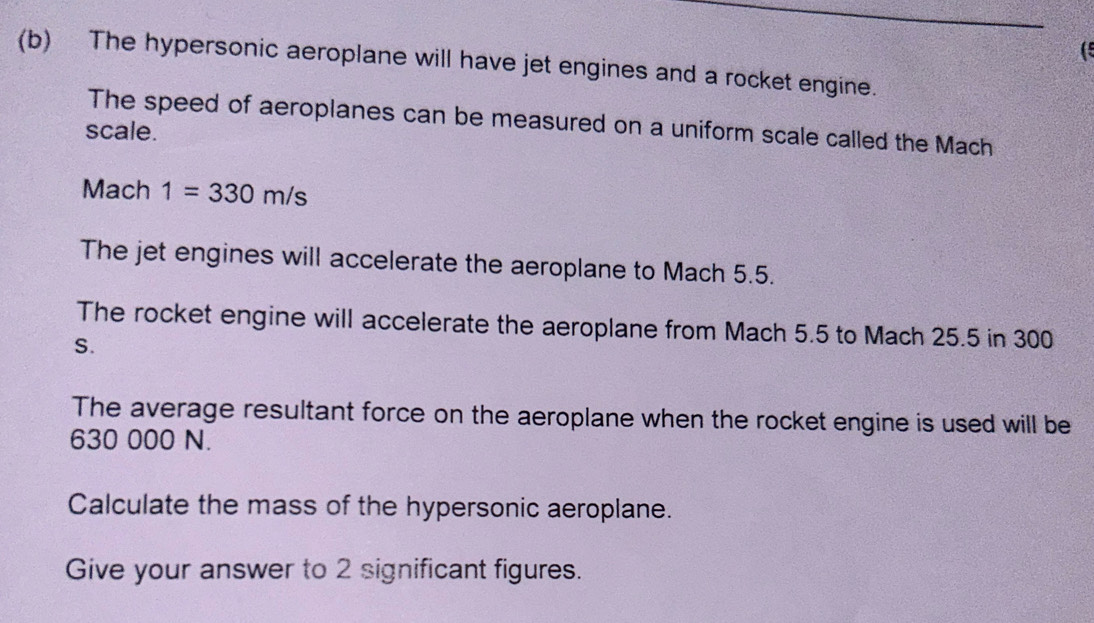 ( 
(b) The hypersonic aeroplane will have jet engines and a rocket engine. 
The speed of aeroplanes can be measured on a uniform scale called the Mach 
scale.
Mach 1=330m/s
The jet engines will accelerate the aeroplane to Mach 5.5. 
The rocket engine will accelerate the aeroplane from Mach 5.5 to Mach 25.5 in 300
S. 
The average resultant force on the aeroplane when the rocket engine is used will be
630 000 N. 
Calculate the mass of the hypersonic aeroplane. 
Give your answer to 2 significant figures.