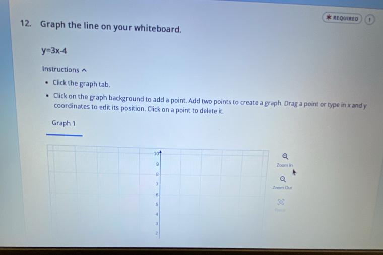 REQUIRED 1 
12. Graph the line on your whiteboard.
y=3x-4
Instructions 
Click the graph tab. 
Click on the graph background to add a point. Add two points to create a graph. Drag a point or type in x and y
coordinates to edit its position. Click on a point to delete it. 
Graph 1 
Zoom In 
Zoom Out