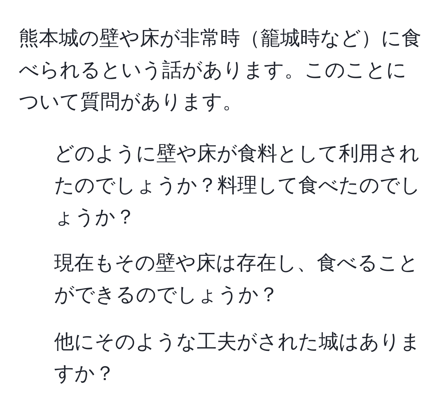 熊本城の壁や床が非常時籠城時などに食べられるという話があります。このことについて質問があります。  
1. どのように壁や床が食料として利用されたのでしょうか？料理して食べたのでしょうか？  
2. 現在もその壁や床は存在し、食べることができるのでしょうか？  
3. 他にそのような工夫がされた城はありますか？