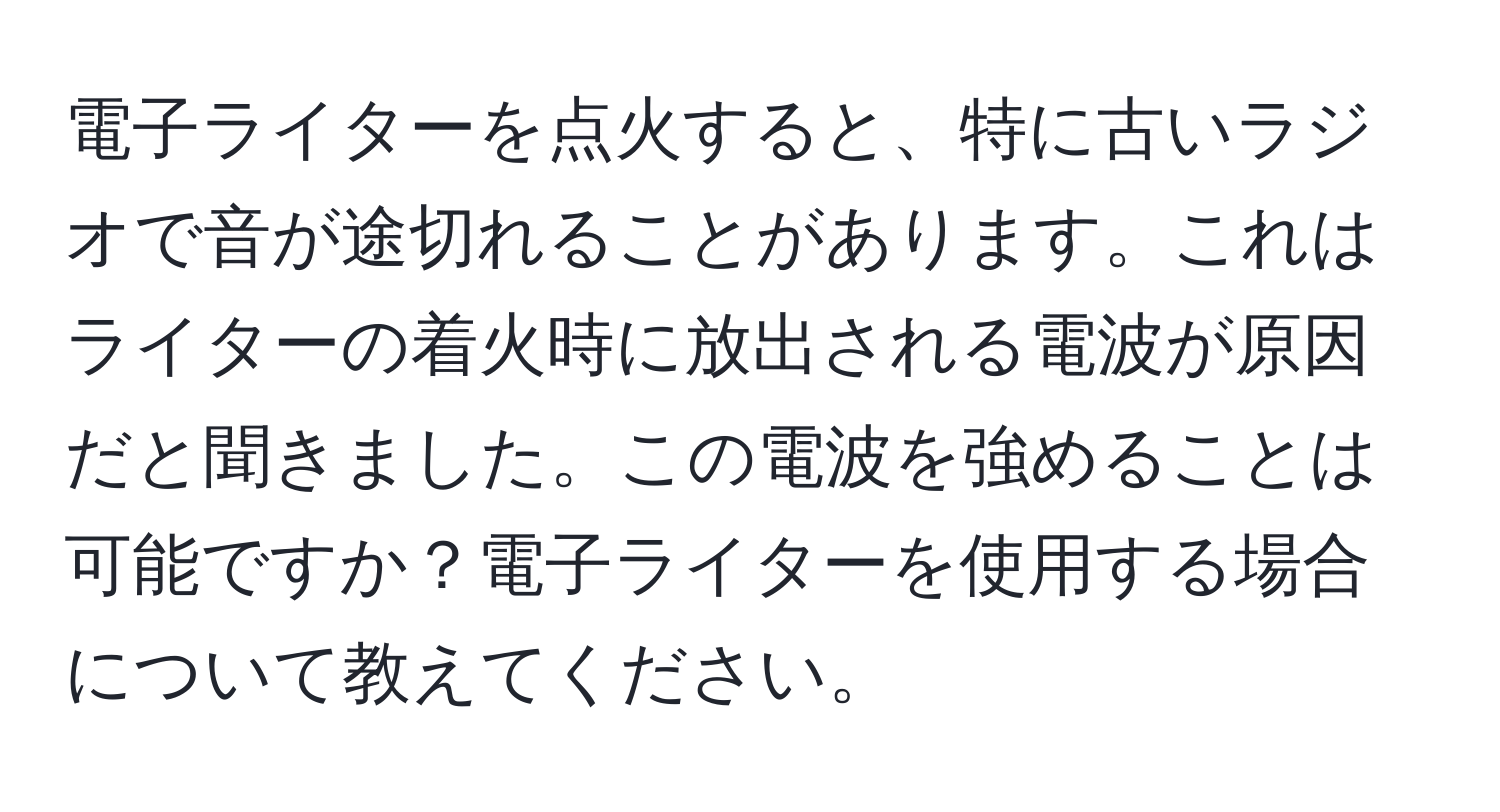 電子ライターを点火すると、特に古いラジオで音が途切れることがあります。これはライターの着火時に放出される電波が原因だと聞きました。この電波を強めることは可能ですか？電子ライターを使用する場合について教えてください。