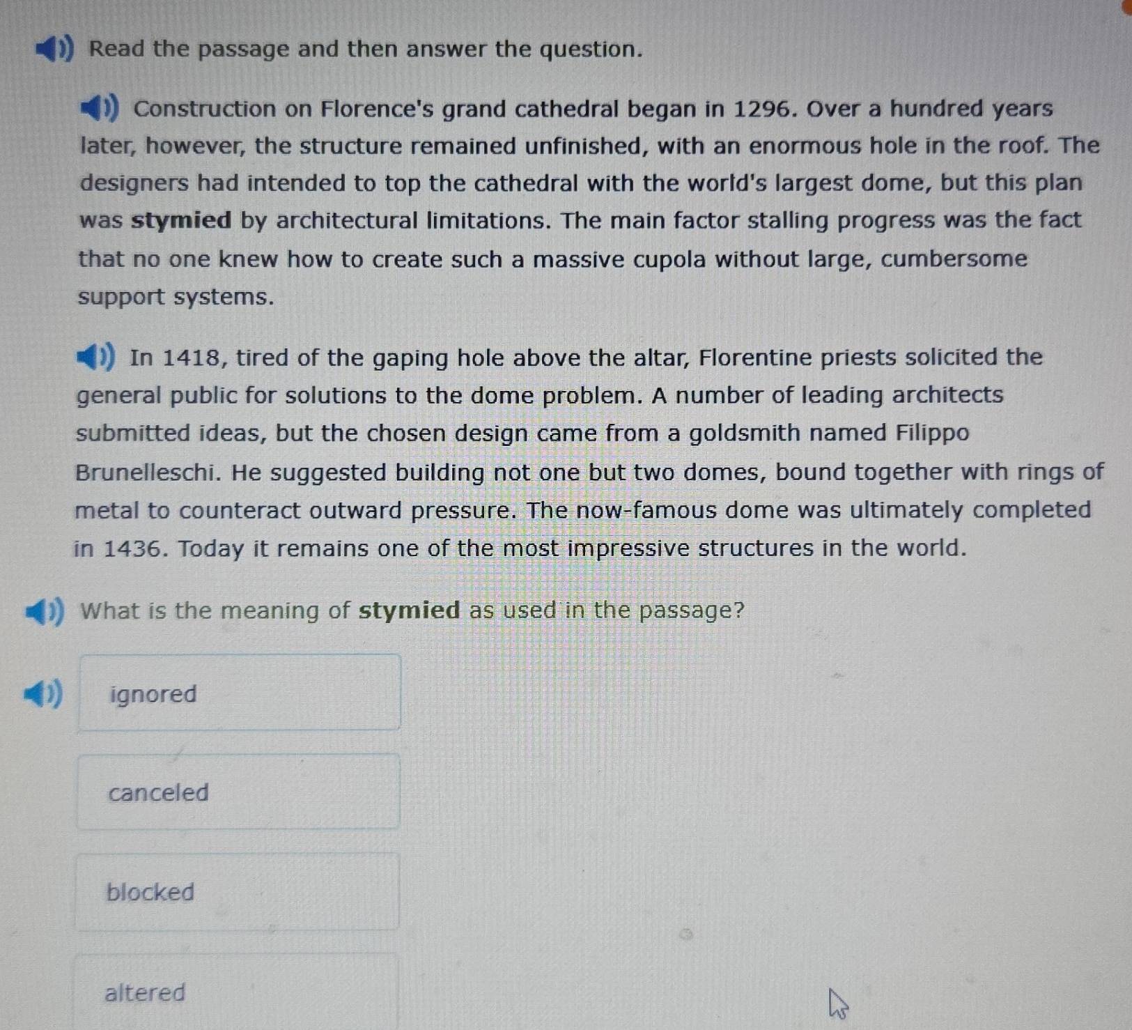 Read the passage and then answer the question.
Construction on Florence's grand cathedral began in 1296. Over a hundred years
later, however, the structure remained unfinished, with an enormous hole in the roof. The
designers had intended to top the cathedral with the world's largest dome, but this plan
was stymied by architectural limitations. The main factor stalling progress was the fact
that no one knew how to create such a massive cupola without large, cumbersome
support systems.
In 1418, tired of the gaping hole above the altar, Florentine priests solicited the
general public for solutions to the dome problem. A number of leading architects
submitted ideas, but the chosen design came from a goldsmith named Filippo
Brunelleschi. He suggested building not one but two domes, bound together with rings of
metal to counteract outward pressure. The now-famous dome was ultimately completed
in 1436. Today it remains one of the most impressive structures in the world.
What is the meaning of stymied as used in the passage?
D ignored
canceled
blocked
altered