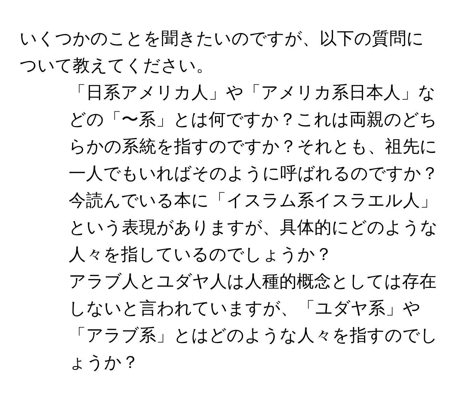 いくつかのことを聞きたいのですが、以下の質問について教えてください。  
1. 「日系アメリカ人」や「アメリカ系日本人」などの「〜系」とは何ですか？これは両親のどちらかの系統を指すのですか？それとも、祖先に一人でもいればそのように呼ばれるのですか？  
2. 今読んでいる本に「イスラム系イスラエル人」という表現がありますが、具体的にどのような人々を指しているのでしょうか？  
3. アラブ人とユダヤ人は人種的概念としては存在しないと言われていますが、「ユダヤ系」や「アラブ系」とはどのような人々を指すのでしょうか？