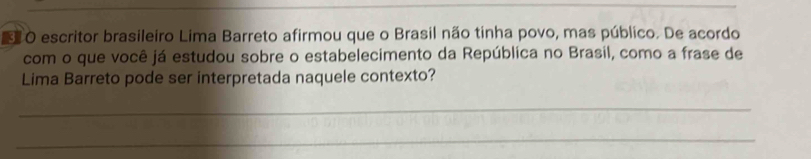 escritor brasileiro Lima Barreto afirmou que o Brasil não tinha povo, mas público. De acordo 
com o que você já estudou sobre o estabelecimento da República no Brasil, como a frase de 
Lima Barreto pode ser interpretada naquele contexto? 
_ 
_