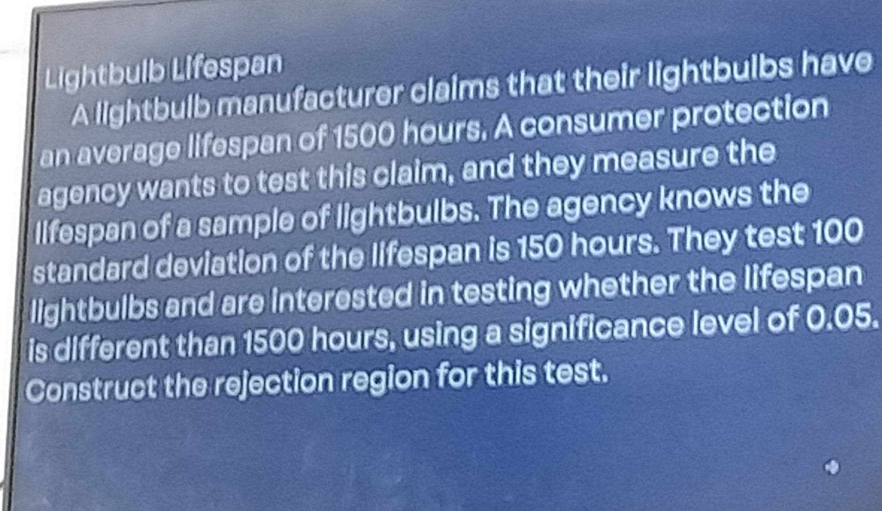 Lightbulb Lifespan 
A lightbulb manufacturer claims that their lightbulbs have 
an average lifespan of 1500 hours. A consumer protection 
agency wants to test this claim, and they measure the 
lifespan of a sample of lightbulbs. The agency knows the 
standard deviation of the lifespan is 150 hours. They test 100
lightbulbs and are interested in testing whether the lifespan 
is different than 1500 hours, using a significance level of 0.05. 
Construct the rejection region for this test.