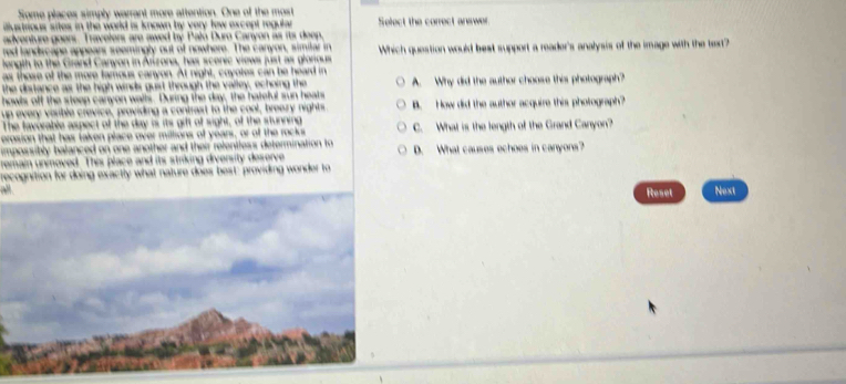 Some places simply warrant more attention. One of the most
ilustrious sites in the world is known by very tow except regula Select the correct answer
adventure goers. Travelers are awed by Palú Duro Canyon as its deep.
red landscape appears seemingly out of nowhere. The canyon, similar in
longth to the Grand Canyon in Arizona, has scenic views just as glonous Which question would best support a reader's analysis of the image with the text?
as those of the more famous canyon. At night, coyotes can be heard in
the distance as the high winds guit through the valley, echoing the A. Why did the author choose this photograph?
off the steep canyon walls. During the day, the hateful sun heats
ery visible crevice, providing a contrast to the cool, breary nights B. How did the author acquire this pholograph?
he favorable aspect of the day is its gift of sight, of the stunning
erosion that has taken place over millions of years, or of the rocks C. What is the length of the Grand Canyon?
impossibly balanced on one another and their relentless determination to D. What causes echoes in canyons?
emain unioved. This place and its striking diversity deserve
recognition for doing exactly what nature does best: providing wonder to
Reset Next