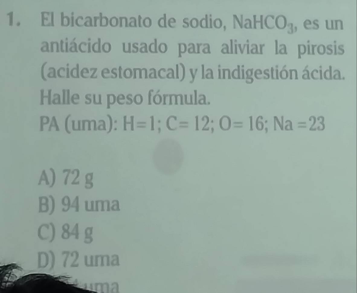 El bicarbonato de sodio, NaH 1CO_3 , es un
antiácido usado para aliviar la pirosis
(acidez estomacal) y la indigestión ácida.
Halle su peso fórmula.
PA (uma): H=1; C=12; O=16; Na=23
A) 72 g
B) 94 uma
C) 84 g
D) 72 uma