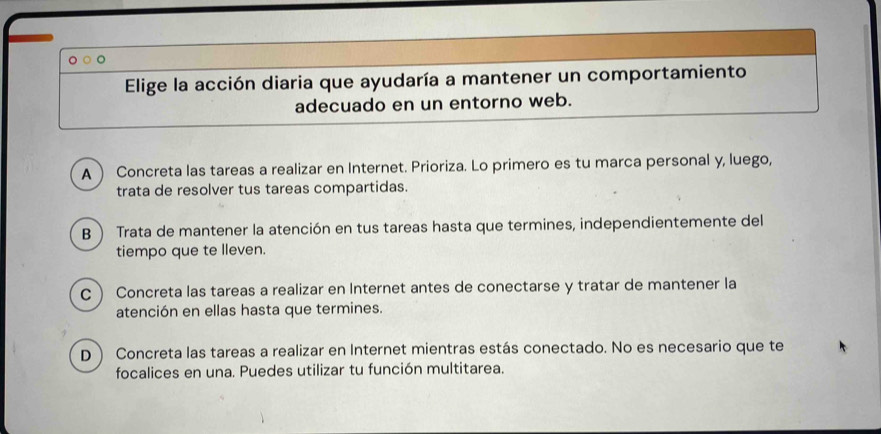 Elige la acción diaria que ayudaría a mantener un comportamiento
adecuado en un entorno web.
A Concreta las tareas a realizar en Internet. Prioriza. Lo primero es tu marca personal y, luego,
trata de resolver tus tareas compartidas.
B  Trata de mantener la atención en tus tareas hasta que termines, independientemente del
tiempo que te lleven.
c Concreta las tareas a realizar en Internet antes de conectarse y tratar de mantener la
atención en ellas hasta que termines.
D ) Concreta las tareas a realizar en Internet mientras estás conectado. No es necesario que te
focalices en una. Puedes utilizar tu función multitarea.