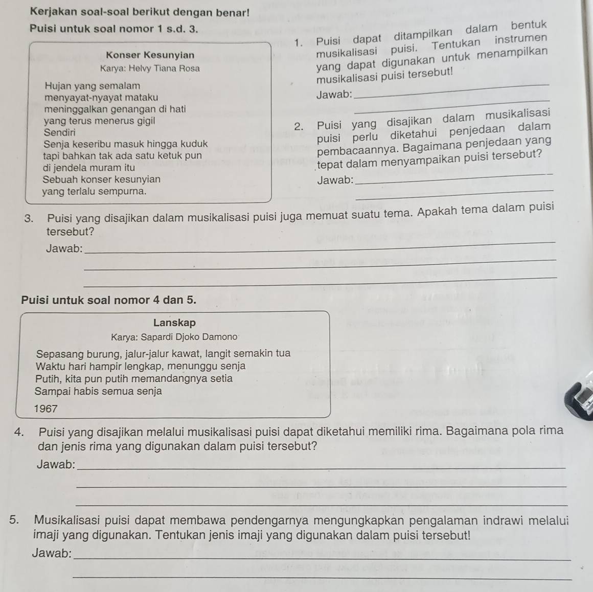 Kerjakan soal-soal berikut dengan benar!
Puisi untuk soal nomor 1 s.d. 3.
1. Puisi dapat ditampilkan dalam bentuk
Konser Kesunyian
musikalisasi puisi. Tentukan instrumen
Karya: Helvy Tiana Rosa
yang dapat digunakan untuk menampilkan
musikalisasi puisi tersebut!
Hujan yang semalam
_
_
menyayat-nyayat mataku Jawab:
meninggalkan genangan di hati
yang terus menerus gigil
2. Puisi yang disajikan dalam musikalisasi
Sendiri
Senja keseribu masuk hingga kuduk
puisi perlu diketahui penjedaan dalam
tapi bahkan tak ada satu ketuk pun
pembacaannya. Bagaimana penjedaan yang
_
di jendela muram itu
tepat dalam menyampaikan puisi tersebut?
_
Sebuah konser kesunyian Jawab:
yang terlalu sempurna.
3. Puisi yang disajikan dalam musikalisasi puisi juga memuat suatu tema. Apakah tema dalam puisi
tersebut?
_
Jawab:
_
_
Puisi untuk soal nomor 4 dan 5.
Lanskap
Karya: Sapardi Djoko Damono
Sepasang burung, jalur-jalur kawat, langit semakin tua
Waktu hari hampir lengkap, menunggu senja
Putih, kita pun putih memandangnya setia
Sampai habis semua senja
1967
4. Puisi yang disajikan melalui musikalisasi puisi dapat diketahui memiliki rima. Bagaimana pola rima
dan jenis rima yang digunakan dalam puisi tersebut?
Jawab:_
_
_
5. Musikalisasi puisi dapat membawa pendengarnya mengungkapkan pengalaman indrawi melalui
imaji yang digunakan. Tentukan jenis imaji yang digunakan dalam puisi tersebut!
Jawab:
_
_