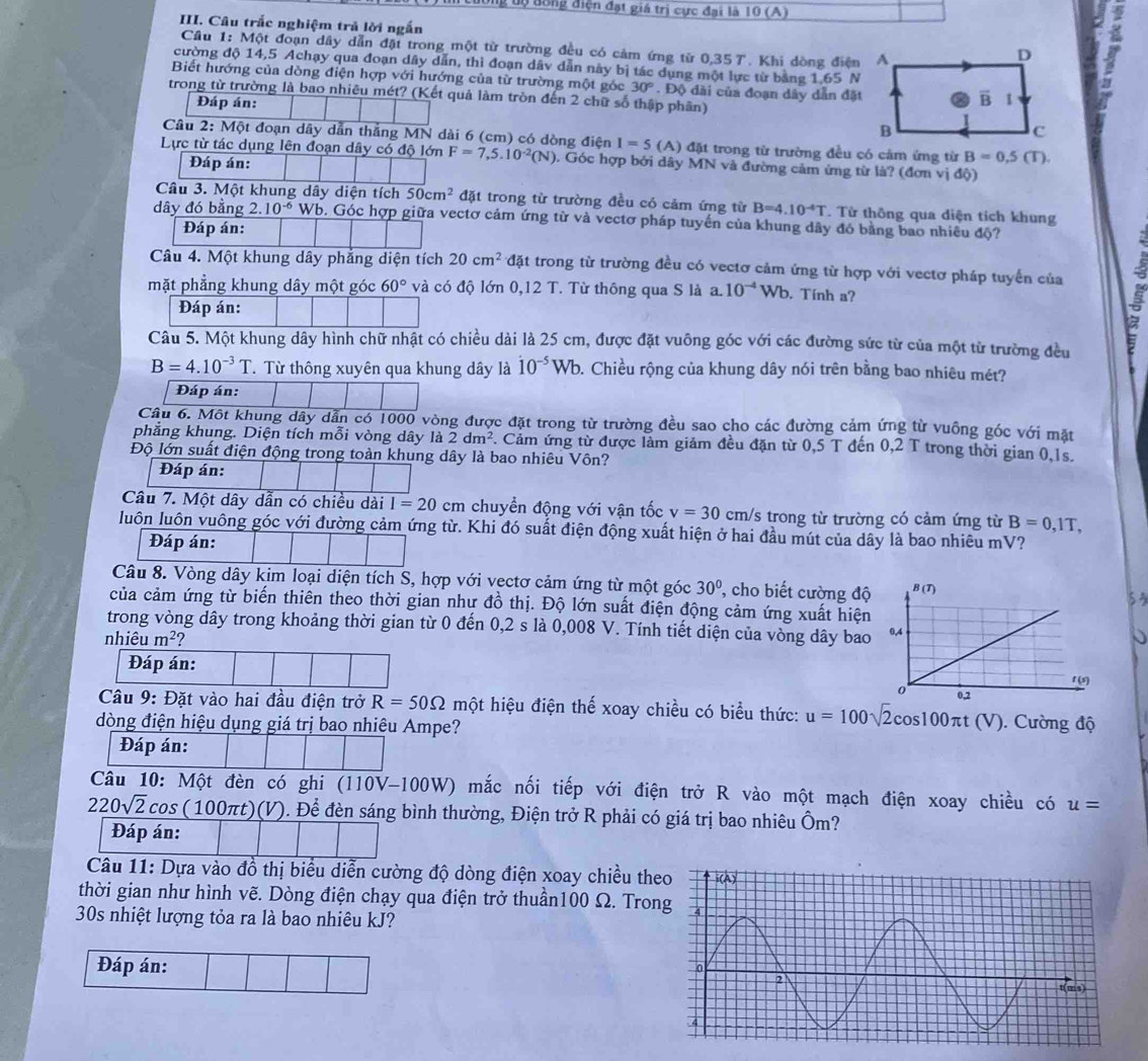 tộ đông điện đạt giá trị cực đại là 10 (A)
III. Câu trấc nghiệm trả lời ngắn 
Cầu 1: Một đoạn dây dẫn đặt trong một từ trường đều có cảm ứng từ 0,357. Khi dòng điện
cường độ 14,5 Achạy qua đoạn dây dẫn, thì đoạn dâv dẫn này bị tác dụng một lực từ bằng 1,65 N
Biết hướng của dòng điện hợp với hướng của từ trường một gốc 30°. Độ đài của đoạn dây dẫn đặt
trong từ trường là bao nhiêu mét? (Kết quả làm tròn đến 2 chữ số thập phần)
Đáp án: 
Câu 2: Một đoạn dây dẫn thắng MN dài 6 (cm) có dòng điện I=5 (A) đặt trong từ trường đều có cảm ứng từ B=0.5(T).
Lực từ tác dụng lên đoạn dây có độ lớn F=7,5.10^(-2)(N). Góc hợp bởi dây MN và đường cảm ứng từ là? (đơn vị độ)
Đáp án:
Câu 3. Một khung dây diện tích 50cm^2 đặt trong từ trường đều có cảm ứng từ B=4.10^(-4)T. Từ thông qua diện tích khung
dây đó bằng 2 10^(-6) Wb. Góc hợp giữa vectơ cảm ứng từ và vectơ pháp tuyến của khung dây đó bằng bao nhiêu độ?
Đáp án:
Câu 4. Một khung dây phẳng diện tích 20cm^2 tđặt trong từ trường đều có vectơ cảm ứng từ hợp với vectơ pháp tuyển của 5
mặt phẳng khung dây một góc 60° và có độ lớn 0,12 T. Từ thông qua S là a. 10^(-4)Wb. Tính a?
Đáp án:
I
Câu 5. Một khung dây hình chữ nhật có chiều dài là 25 cm, được đặt vuông góc với các đường sức từ của một từ trường đều
B=4.10^(-3)T. Từ thông xuyên qua khung dây là dot 10^(-5)Wb 9. Chiều rộng của khung dây nói trên bằng bao nhiêu mét?
Đáp án:
Câu 6. Một khung dây dẫn có 1000 vòng được đặt trong từ trường đều sao cho các đường cảm ứng từ vuông góc với mặt
phẳng khung. Diện tích mỗi vòng dây là 2dm^2. Cảm ứng từ được làm giảm đều đặn từ 0,5 T đến 0,2 T trong thời gian 0,1s.
Độ lớn suất điện động trong toàn khung dây là bao nhiêu Vôn?
Đáp án:
Câu 7. Một dây dẫn có chiều dài I=20 cm chuyển động với vận tốc v=30 cm/s trong từ trường có cảm ứng từ B=0,1T,
luôn luôn vuông góc với đường cảm ứng từ. Khi đó suất điện động xuất hiện ở hai đầu mút của dây là bao nhiêu mV?
Đáp án:
Câu 8. Vòng dây kim loại diện tích S, hợp với vectơ cảm ứng từ một góc 30° , cho biết cường độ
53
của cảm ứng từ biến thiên theo thời gian như đồ thị. Độ lớn suất điện động cảm ứng xuất hiện
trong vòng dây trong khoảng thời gian từ 0 đến 0,2 s là 0,008 V. Tính tiết diện của vòng dây bao
nhiêu m^2
Đáp án:
Câu 9: Đặt vào hai đầu điện trở R=50Omega một hiệu điện thế xoay chiều có biểu thức: u=100sqrt(2)cos 100π t(V) ). Cường độ
đòng điện hiệu dụng giá trị bao nhiệu Ampe?
Đáp án:
Câu 10: Một đèn có ghi (110V-100W) mắc nối tiếp với điện trở R vào một mạch điện xoay chiều có u=
220sqrt(2)cos (100πt)(V). Để đèn sáng bình thường, Điện trở R phải có giá trị bao nhiêu Ôm?
Đáp án:
Câu 11: Dựa vào đồ thị biểu diễn cường độ dòng điện xoay chiều th
thời gian như hình vẽ. Dòng điện chạy qua điện trở thuần100 Ω. Tron
30s nhiệt lượng tỏa ra là bao nhiêu kJ?
Đáp án: