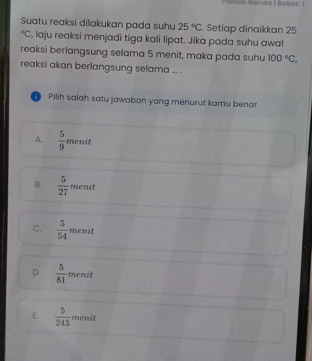 Pilihan Ganda | Bobot: 1
Suatu reaksi dilakukan pada suhu 25°C. Setiap dinaikkan 25°C , laju reaksi menjadi tiga kali lipat. Jika pada suhu awal
reaksi berlangsung selama 5 menit, maka pada suhu 100°C, 
reaksi akan berlangsung selama ... .
Pilih salah satu jawaban yang menurut kamu benar
A.  5/9  menit
B.  5/27  menit
C.  5/54  menit
D.  5/81  menit
E.  5/243  menit