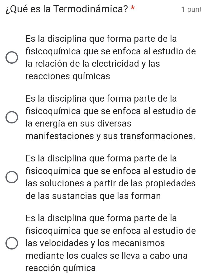 ¿Qué es la Termodinámica? * 1 pun
Es la disciplina que forma parte de la
fisicoquímica que se enfoca al estudio de
la relación de la electricidad y las
reacciones químicas
Es la disciplina que forma parte de la
fisicoquímica que se enfoca al estudio de
la energía en sus diversas
manifestaciones y sus transformaciones.
Es la disciplina que forma parte de la
fisicoquímica que se enfoca al estudio de
las soluciones a partir de las propiedades
de las sustancias que las forman
Es la disciplina que forma parte de la
fisicoquímica que se enfoca al estudio de
las velocidades y los mecanismos
mediante los cuales se lleva a cabo una
reacción química