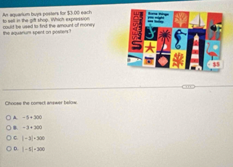 An aquarium buys posters for $3.00 each
to sell in the gift shop. Which expression
could be used to find the amount of money 
the aquarium spent on posters?
Choose the correct answer below.
A. -5+300
B. -3+300
C. |-3|· 300
D. |-5|· 300