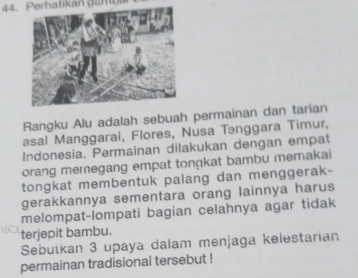 Perhatikan gam ban 
Rangku Alu adalah sebuah permainan dan tarian 
asal Manggarai, Flores, Nusa Tənggara Timur, 
Indonesia. Permainan dilakukan dengan empat 
orang memegang empat tongkat bambu memakai 
tongkat membentuk palang dan menggerak- 
gerakkannya sementara orang lainnya harus 
melompat-lompati bagian celahnya agar tidak 
terjepit bambu. 
Sebuškan 3 upaya dalam menjaga kelestarian 
permainan tradisional tersebut !