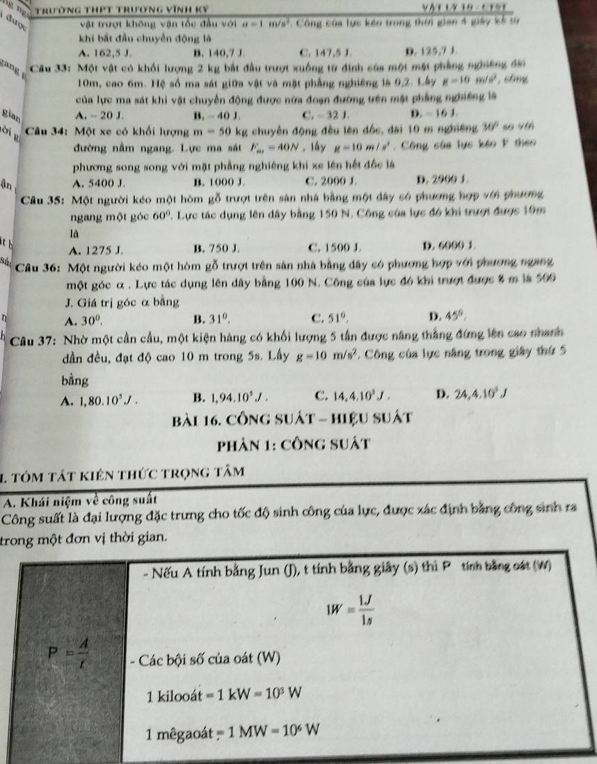 Trường thPt trương vĩnh Kỹ y△ TIN10,110
được vật trượt không vận tốc đầu với a=1m/s^2. Công của lực kẻo trong thời gian 4 giảy kế t
khi bắt đầu chuyển động là
A. 162,5 J. B. 140,7 J. C. 147,5 J. D. 125,7 J.
Câu 33: Một vật có khối lượng 2 kg bắt đầu trượt xuồng từ định của một mặt phẳng ngnờng đơ
10m, cao 6m. Hệ số ma sát giữa vật và mặt phẳng nghiêng là 9,2. Lây g=10m/s^2 , shny
của lực ma sát khi vật chuyển động được nửa đoạn đường trên mặt phẳng nghiêng là
gian A. - 20 J. B ,-40J. C. -321, D. - 16 J.
ời  g
* Câu 34: Một xe có khối lượng m=50 kg chuyên động đều lên đốc, đài 10 m nghiêng 30°
đường nằm ngang, Lực ma sát F_m=40N. lầy g=10m/s^2.  Công của lực kéo F theo
phương song song với mặt phẳng nghiêng khi xe lên hết đốc là
ận A. 5400 J. B. 1000 J. C. 2000 L D. 2000 1.
Câu 35: Một người kéo một hòm gỗ trượt trên sân nhà bằng một dây só phương hợp vớn phương
ngang một góc 60° 7. Lực tác dụng lên dây bằng 150 N. Công của lực đó khi trượt được 19m
là
it b D. 6000 3.
A. 1275 J. B. 750 J. C. 1500 J.
Sác
Câu 36: Một người kéo một hòm gỗ trượt trên sân nhà bằng đây có phương hợp với phương ngang
một góc α . Lực tác dụng lên dây bằng 100 N. Công của lực đó khi trượt được 8 m là 500
J. Giá trị góc α bằng
D A. 30^0. B. 31^0. C. 51°, D. 45°.
* Câu 37: Nhờ một cần cầu, một kiện hàng có khối lượng 5 tần được năng thắng đứng lên cao nhanh
dần đều, đạt độ cao 10 m trong 5s. Lấy g=10m/s^2 *. Công của lực năng trong giây thứ 5
bằng
A. 1,80.10^5J. B. 1,94,10^5J, C. 14,4,10^3J, D. 24,4.10^3J
bài 16. Công suất - hiệu suất
phản 1: công suất
1 tóm tát kiên thức trọng tâm
A. Khái niệm về công suất
Công suất là đại lượng đặc trưng cho tốc độ sinh công của lực, được xác định bằng công sinh ra
trong một đơn vị thời gian.