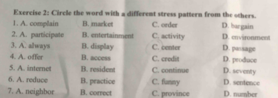 Circle the word with a different stress pattern from the others.
1. A. complain B. market C. order
D. bargain
2. A. participate B. entertainment C. activity D. environment
3. A. always B. display C. center D. passage
4. A. offer B. access C. credit D. produce
5. A. internet B. resident C. continue D. seventy
6. A. reduce B. practice C. funny D. sentence
7. A. neighbor B. correct C. province D. number