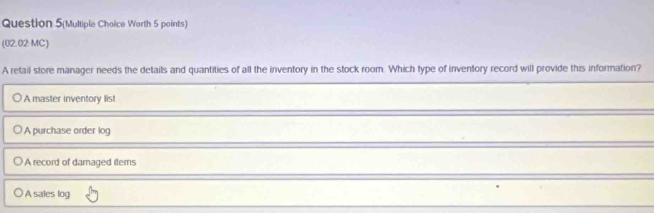 Question 5(Multiple Choice Worth 5 points)
(02.02 MC)
A retail store manager needs the details and quantities of all the inventory in the stock room. Which type of inventory record will provide this information?
A master inventory list
A purchase order log
A record of damaged items
A sales log