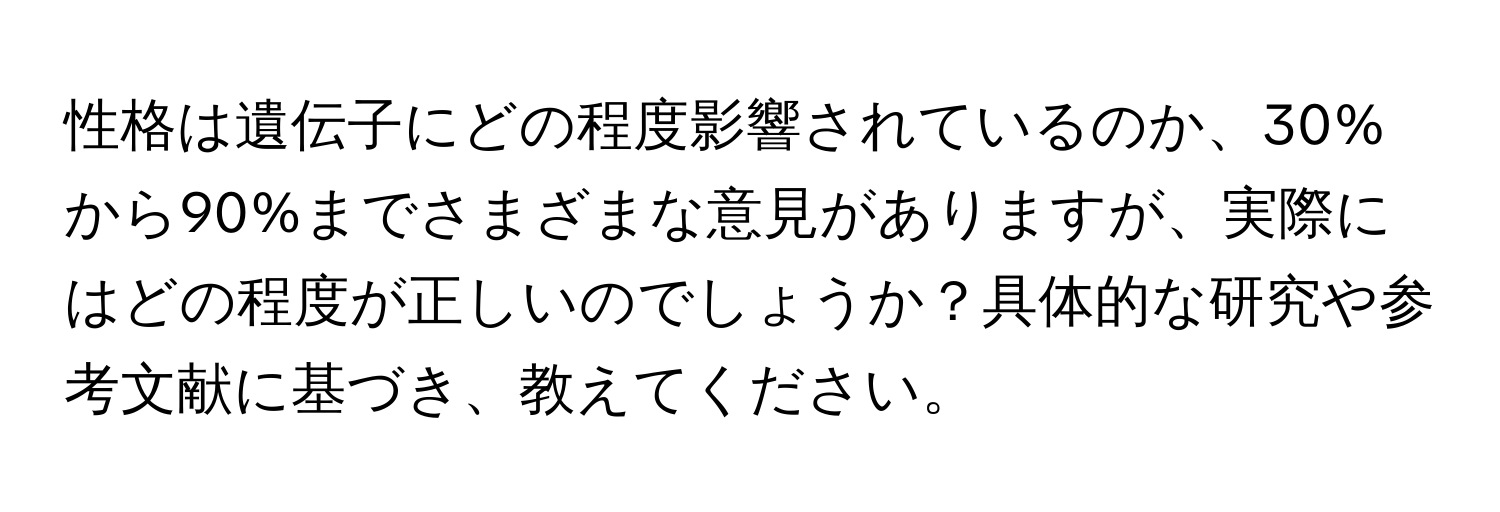 性格は遺伝子にどの程度影響されているのか、30%から90%までさまざまな意見がありますが、実際にはどの程度が正しいのでしょうか？具体的な研究や参考文献に基づき、教えてください。