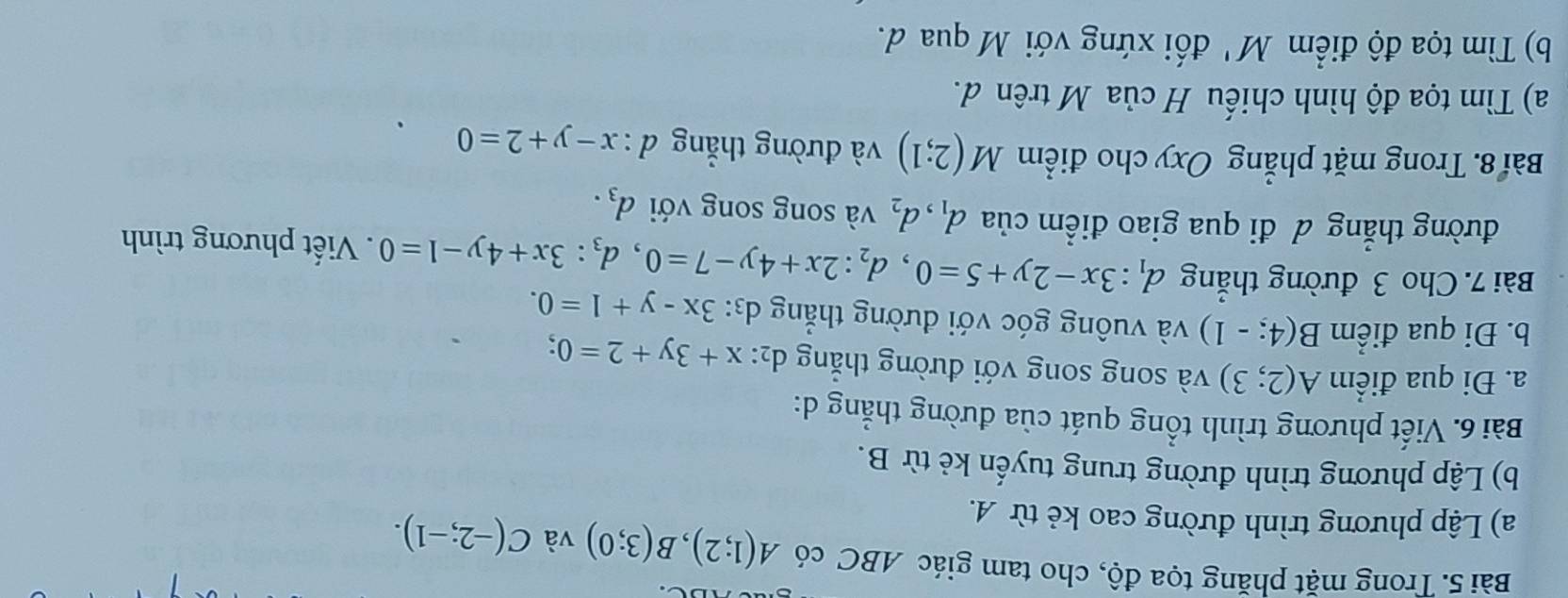 Trong mặt phăng tọa độ, cho tam giác ABC có A(1;2), B(3;0) và C(-2;-1). 
a) Lập phương trình đường cao kẻ từ A. 
b) Lập phương trình đường trung tuyến kẻ từ B. 
Bài 6. Viết phương trình tổng quát của đường thẳng d: 
a. Đi qua điểm A(2;3) và song song với đường thắng dị: x+3y+2=0; . 
b. Đi qua điểm B(4:-1) và vuông góc với đường thẳng d3: 3x-y+1=0. 
Bài 7. Cho 3 đường thắng d_1:3x-2y+5=0, d_2:2x+4y-7=0, d_3:3x+4y-1=0. Viết phương trình 
đường thẳng đ đi qua giao điểm của d_1, d_2 và song song với d_3. 
Bài 8. Trong mặt phẳng Oxy cho điểm M(2;1) và đường thẳng d:x-y+2=0
a) Tìm tọa độ hình chiếu H của M trên d. 
b) Tìm tọa độ điểm M' đối xứng với M qua d.