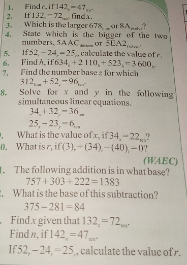 Find r, if 142_r=47_tan^.
2. If 132_x=72_tcm , find x. 
3. Which is the larger 678_mine or 8A_r=elve
4. State which is the bigger of the two 
numbers, 5AAC_thirtecn or 5EA2 sixteen" 
5. If 52,-24=25 ,, calculate the value of r. 
6. Find h, if 634_h+2110_h+523_h=3600_h. 
7. Find the number base z for which
312_four+52_z=96_ten. 
8. Solve for x and y in the following 
simultaneous linear equations.
34_x+32_y=36_ten
25_x-23_y=6_ten. What is the value of x, if 34_x=22_ten
0. What is r, if (3)_r+(34)_r-(40)_r=0
(WAEC) 
1. The following addition is in what base?
757+303+222=1383. What is the base of this subtraction?
375-281=84
Find x given that 132_x=72_ten. 
Find n, if 142_n=47_ten. 
If 52_r-24_r=25 , calculate the value of r.