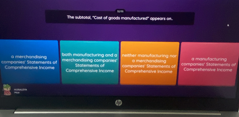 32/5
The subtotal, ''Cost of goods manufactured'' appears on..
a merchandising both manufacturing and a neither manufacturing nor a manufacturing
companies' Statements of merchandising companies' a merchandising companies' Statements of
Statements of companies' Statements of
Comprehensive Income Comprehensive Income Comprehensive Income Comprehensive Income
NURALEYA Moe