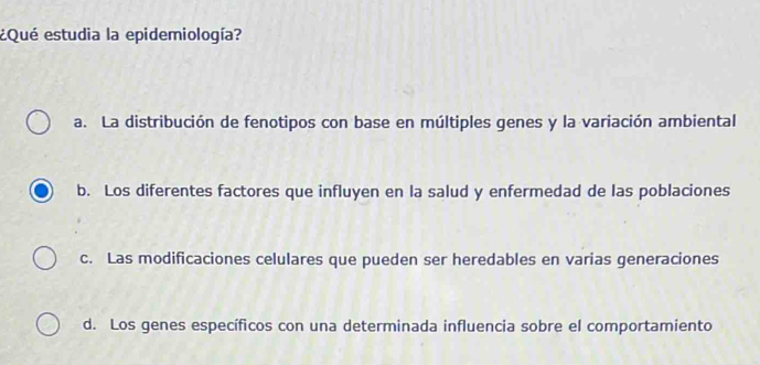 ¿Qué estudia la epidemiología?
a. La distribución de fenotipos con base en múltiples genes y la variación ambiental
b. Los diferentes factores que influyen en la salud y enfermedad de las poblaciones
c. Las modificaciones celulares que pueden ser heredables en varias generaciones
d. Los genes específicos con una determinada influencia sobre el comportamiento