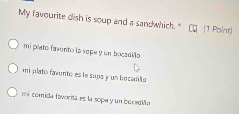 My favourite dish is soup and a sandwhich. * (1 Point)
mi plato favorito la sopa y un bocadillo
mi plato favorito es la sopa y un bocadillo
mi comida favorita es la sopa y un bocadillo