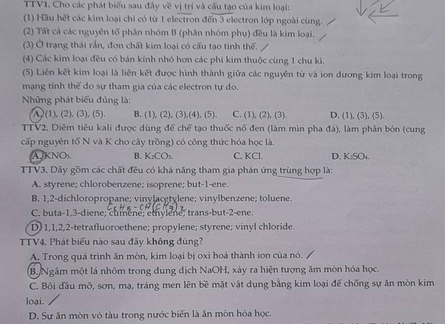 TTV1. Cho các phát biểu sau đây về vị trí và cấu tạo của kim loại:
(1) Hầu hết các kim loại chỉ có từ 1 electron đến 3 electron lớp ngoài cùng.
(2) Tất cả các nguyên tổ phân nhóm B (phân nhóm phụ) đều là kim loại.
(3) Ở trạng thái rắn, đơn chất kim loại có cấu tạo tinh thể.
(4) Các kim loại đều có bán kính nhỏ hơn các phi kim thuộc cùng 1 chu kì.
(5) Liên kết kim loại là liên kết được hình thành giữa các nguyên tử và ion dương kim loại trong
mạng tinh thể do sự tham gia của các electron tự do.
Những phát biểu đúng là:
A, (1), (2), (3), (5). B. (1), (2), (3),(4), (5). C. (1), (2), (3). D. (1), (3), (5).
TTV2. Diêm tiêu kali được dùng để chế tạo thuốc nổ đen (làm mìn pha đá), làm phân bón (cung
cấp nguyên tố N và K cho cây trồng) có công thức hóa học là.
A.KNO₃. B. K_2CO_3. C. KCl. D. K₂SO₄.
TTV3. Dãy gồm các chất đều có khả năng tham gia phản ứng trùng hợp là:
A. styrene; chlorobenzene; isoprene; but-1-ene.
B. 1,2-dichloropropane; vinylacetylene; vinylbenzene; toluene.
C. buta-1,3-diene; cumene; ethylene; trans-but-2-ene.
D. 1,1,2,2-tetrafluoroethene; propylene; styrene; vinyl chloride.
TTV4. Phát biểu nào sau đây không đúng?
A. Trong quá trình ăn mòn, kim loại bị oxi hoá thành ion của nó.
B. Ngâm một lá nhôm trong dung dịch NaOH, xảy ra hiện tượng ăm mòn hóa học.
C. Bôi đầu mỡ, sơn, mạ, tráng men lên bề mặt vật dụng bằng kim loại để chống sự ăn mòn kim
loại.
D. Sự ăn mòn vỏ tàu trong nước biển là ăn mòn hóa học.