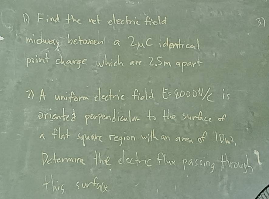 Find the net electric field 31
midway between a ZuC identical 
point change which are 2. 5m apart 
2) A uniform electnic field E=8000N K is 
orianted perpendicular to the surface of 
a flat square region with an area of1 Dk^2
Determine the electric flax passing through 
this surface