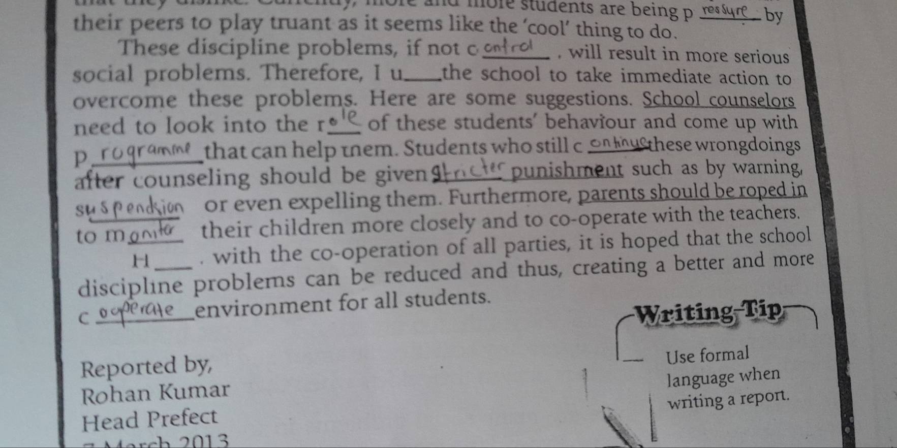 lore and more students are being p resur by 
their peers to play truant as it seems like the ‘cool’ thing to do. 
These discipline problems, if not c _, will result in more serious 
social problems. Therefore, I u_ the school to take immediate action to 
overcome these problems. Here are some suggestions. School counselors 
need to look into the r_ of these students' behaviour and come up with 
_p 
that can help them. Students who still c on tu these wrongdoings 
after counseling should be given _punishment such as by warning, 
su 5 or even expelling them. Furthermore, parents should be roped in 
to m_ their children more closely and to co-operate with the teachers. 
H . with the co-operation of all parties, it is hoped that the school 
discipline problems can be reduced and thus, creating a better and more 
C _environment for all students. 
Writing Tip 
Reported by, 
Use formal 
Rohan Kumar 
Head Prefect language when 
writing a report.