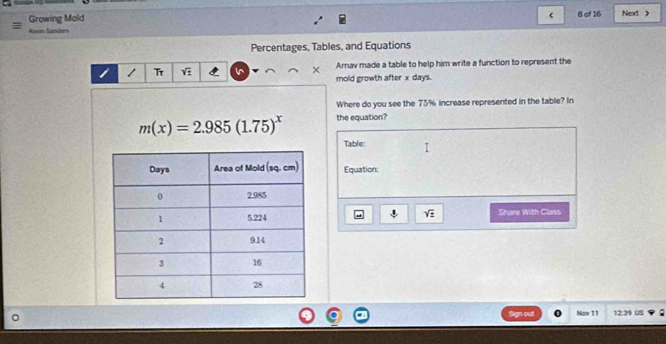 Growing Mold 8 of 16 Next >
Ken Sanders
Percentages, Tables, and Equations
Tr in × Arnav made a table to help him write a function to represent the
mold growth after x days.
Where do you see the 75% increase represented in the table? In
m(x)=2.985(1.75)^x the equation?
Table:
Equation:
sqrt(± )
Share With Class
Sign out Nov 11 12:39 US