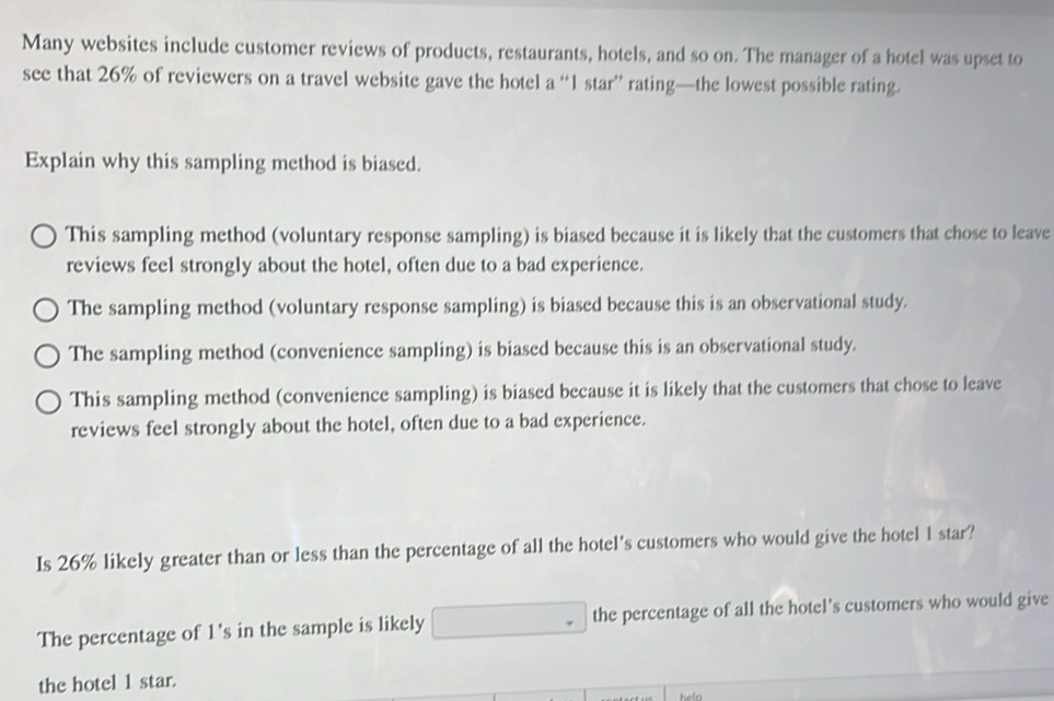 Many websites include customer reviews of products, restaurants, hotels, and so on. The manager of a hotel was upset to
see that 26% of reviewers on a travel website gave the hotel a “ 1 star” rating—the lowest possible rating.
Explain why this sampling method is biased.
This sampling method (voluntary response sampling) is biased because it is likely that the customers that chose to leave
reviews feel strongly about the hotel, often due to a bad experience.
The sampling method (voluntary response sampling) is biased because this is an observational study.
The sampling method (convenience sampling) is biased because this is an observational study.
This sampling method (convenience sampling) is biased because it is likely that the customers that chose to leave
reviews feel strongly about the hotel, often due to a bad experience.
Is 26% likely greater than or less than the percentage of all the hotel's customers who would give the hotel 1 star?
The percentage of 1 's in the sample is likely the percentage of all the hotel's customers who would give
the hotel 1 star.