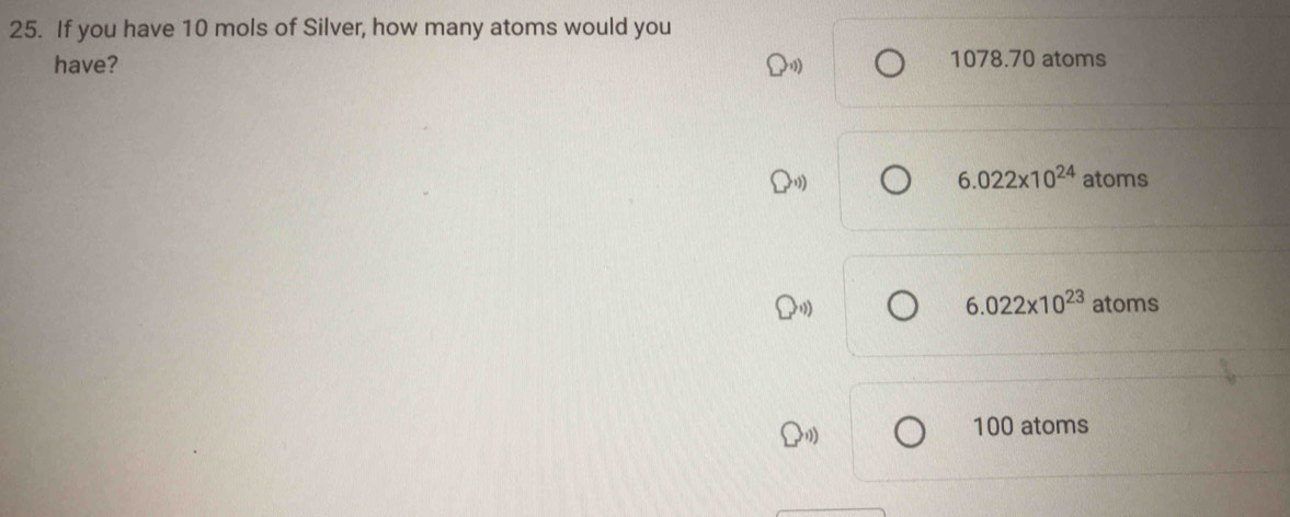 If you have 10 mols of Silver, how many atoms would you
have? 1078.70 atoms
6.022* 10^(24) atoms
6.022* 10^(23) atoms
100 atoms