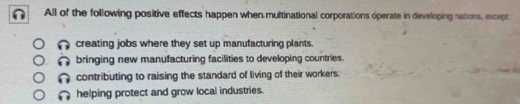 All of the following positive effects happen when multinational corporations operate in developing nations, except:
creating jobs where they set up manufacturing plants.
bringing new manufacturing facilities to developing countries.
contributing to raising the standard of living of their workers.
helping protect and grow local industries.