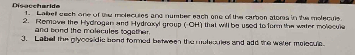 Disaccharide 
1. Labell each one of the molecules and number each one of the carbon atoms in the molecule. 
2. Remove the Hydrogen and Hydroxyl group (-OH) that will be used to form the water molecule 
and bond the molecules together. 
3. Label the glycosidic bond formed between the molecules and add the water molecule.