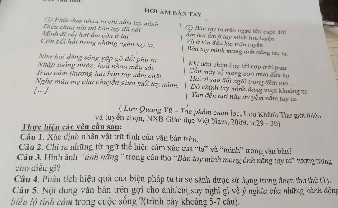 hơi ảm bàn tay 
(1) Phút đưa nhau ta chỉ nắm tay mình (2) Bàn tạy ta trên ngực lớn cuộc đời 
Điều chưa nói thì bàn tay đã nói Ẩm hơi ấm ở tay mình lưu luyến 
Mình đi rồi hơi ấm còn ở lại Và ở tận đầu kia trận tuyến 
Còn bồi hồi trong những ngón tay ta. Bàn tay mình mang ánh nắng tay ta. 
Như hai dòng sông gặp gỡ đồi phù sa Khi đàn chim bay tới rợp trời trưa 
Nhập luồng nước, hoà nhau màu sắc Cồn mây về mang cơn mưa đầu hạ 
Trao cảm thương hai bàn tay nắm chặt Hai vì sao đổi ngôi trong đêm gió... 
Nghe máu mẹ cha chuyển giữa mỗi tay mình. Đó chính tay mình đang vượt khoảng xa 
[...] Tìm đến nơi này âu yếm nắm tay ta. 
( Lưu Quang Vũ - Tác phẩm chọn lọc, Lưu Khánh Thơ giới thiệu 
và tuyển chọn, NXB Giáo dục Việt Nam, 2009, tr.29 - 30) 
Thực hiện các yêu cầu sau: 
Câu 1. Xác định nhân vật trữ tình của văn bản trên. 
Câu 2. Chỉ ra những từ ngữ thể hiện cảm xúc của “ta” và “mình” trong văn bản? 
Câu 3. Hình ảnh “ánh năng” trong câu thơ “Bàn tay mình mang ánh nắng tay ta” tượng trưng 
cho điều gì? 
Câu 4. Phân tích hiệu quả của biện pháp tu từ so sánh được sử dụng trong đoạn thơ thứ (1). 
Câu 5. Nội dung văn bản trên gợi cho anh/chị suy nghĩ gì về ý nghĩa của những hành động 
biểu lộ tình cảm trong cuộc sống ?(trình bày khoảng 5-7 câu).