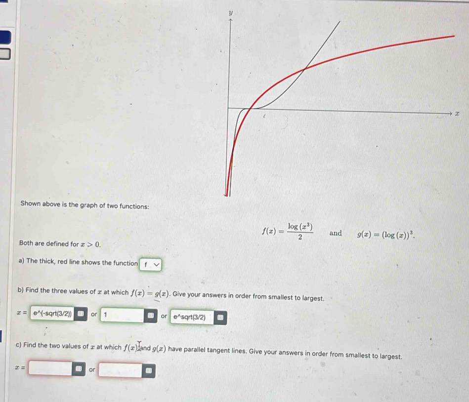 ∞ 
Shown above is the graph of two functions:
f(x)= log (x^3)/2  and g(x)=(log (x))^3. 
Both are defined for x>0. 
a) The thick, red line shows the function f
b) Find the three values of x at which f(x)=g(x). Give your answers in order from smallest to largest.
x= e^((-sqrt(3/2)) or 1 or e^wedge) sqrt(3/2)
c) Find the two values of x at which f(x) and g(x) have parallel tangent lines. Give your answers in order from smallest to largest.
x= H or