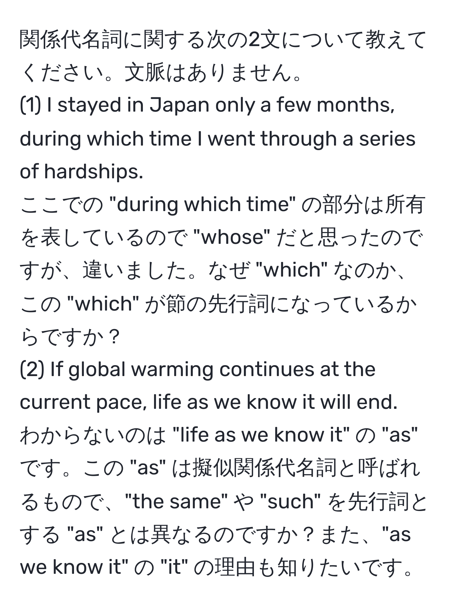 関係代名詞に関する次の2文について教えてください。文脈はありません。  
(1) I stayed in Japan only a few months, during which time I went through a series of hardships.  
ここでの "during which time" の部分は所有を表しているので "whose" だと思ったのですが、違いました。なぜ "which" なのか、この "which" が節の先行詞になっているからですか？  
(2) If global warming continues at the current pace, life as we know it will end.  
わからないのは "life as we know it" の "as" です。この "as" は擬似関係代名詞と呼ばれるもので、"the same" や "such" を先行詞とする "as" とは異なるのですか？また、"as we know it" の "it" の理由も知りたいです。