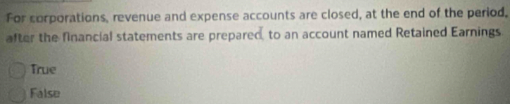 For corporations, revenue and expense accounts are closed, at the end of the period.
after the financial statements are prepared, to an account named Retained Earnings
True
False