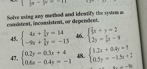 □   1/2 u- 2/3 v=-11 (2^x
Solve using any method and identify the system as 
consistent, inconsistent, or dependent. 
45. beginarrayl 4x+ 3/4 y=14 -9x+ 5/8 y=-13endarray. 46. beginarrayl  2/3 x+y=2 2y= 5/6 x-9endarray.
47. beginarrayl 0.2y=0.3x+4 0.6x-0.4y=-1endarray. 48. beginarrayl 1.2x+0.4y=5 0.5y=-1.5x+2endarray.
5x=-9x